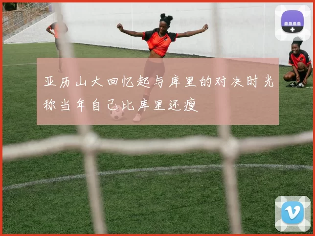 亚历山大回忆起与库里的对决时光称当年自己比库里还瘦