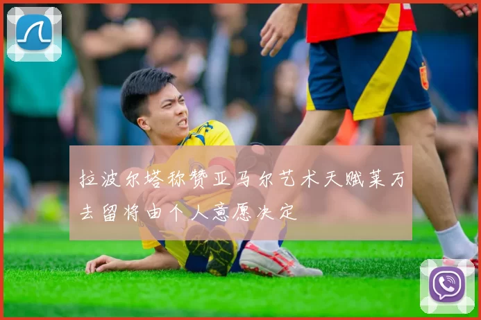 拉波尔塔称赞亚马尔艺术天赋莱万去留将由个人意愿决定