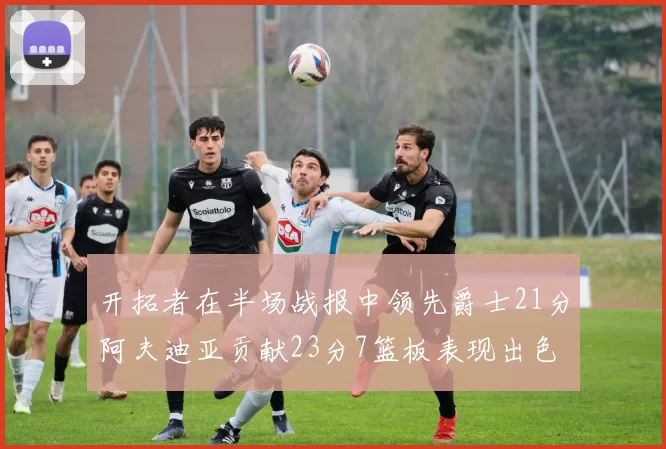 开拓者在半场战报中领先爵士21分阿夫迪亚贡献23分7篮板表现出色