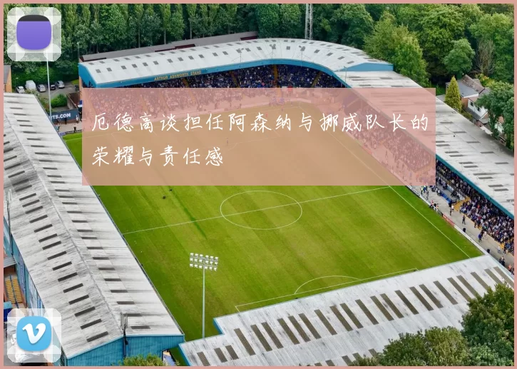 厄德高谈担任阿森纳与挪威队长的荣耀与责任感