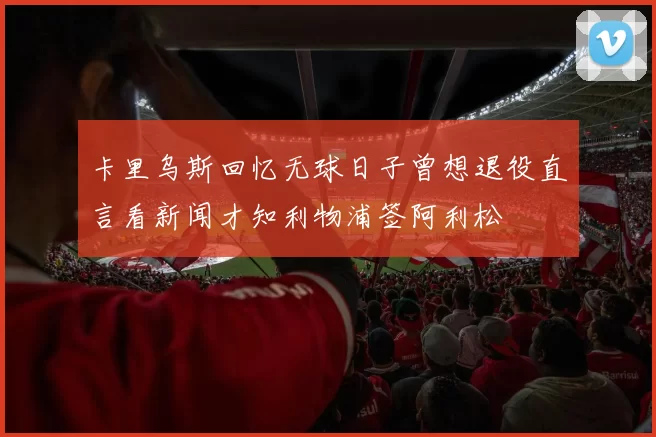 卡里乌斯回忆无球日子曾想退役直言看新闻才知利物浦签阿利松