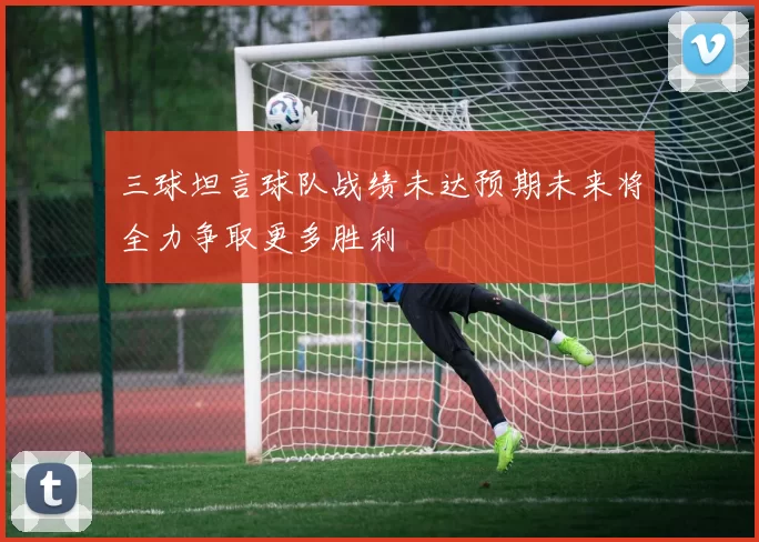 三球坦言球队战绩未达预期未来将全力争取更多胜利