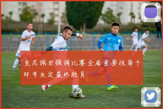 克尼佩尔强调比赛全局重要性每个环节决定最终胜负