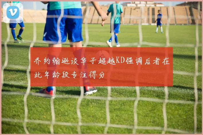 乔约翰逊谈华子超越KD强调后者在此年龄段专注得分