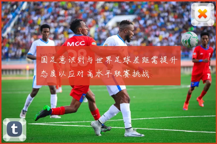 国足意识到与世界足球差距需提升态度以应对高水平联赛挑战