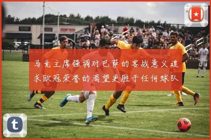 马竞主席强调对巴萨的客战意义追求欧冠荣誉的渴望更胜于任何球队