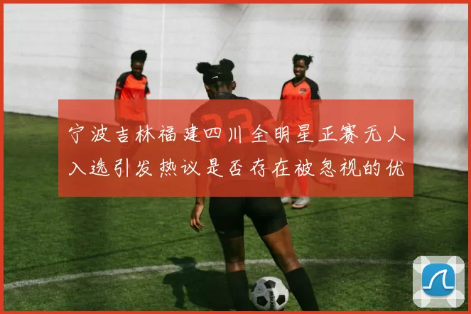 宁波吉林福建四川全明星正赛无人入选引发热议是否存在被忽视的优秀球员