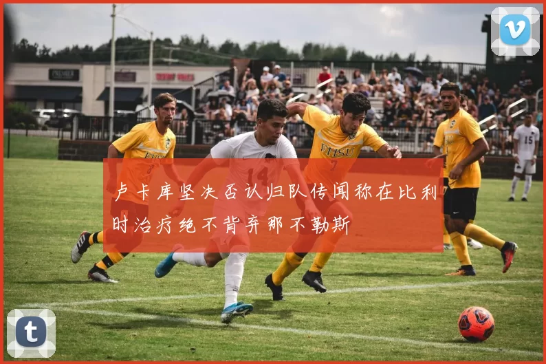 卢卡库坚决否认归队传闻称在比利时治疗绝不背弃那不勒斯