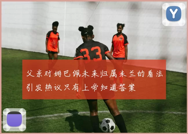 父亲对姆巴佩未来归属米兰的看法引发热议只有上帝知道答案