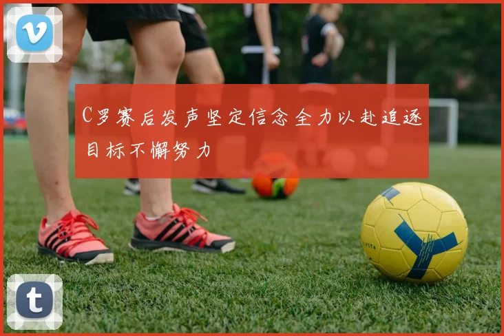 C罗赛后发声坚定信念全力以赴追逐目标不懈努力